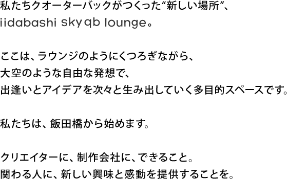 私たちクオーターバックがつくった“新しい場所”、
iidabashi sky qb lounge

ここは、ラウンジのようにくつろぎながら、
大空のような自由な発想で、
出逢いとアイデアを次々と生み出していく多目的スペースです。

私たちは、飯田橋から始めます。

クリエイターに、制作会社に、できること。
関わる人に、新しい興味と感動を提供することを。
